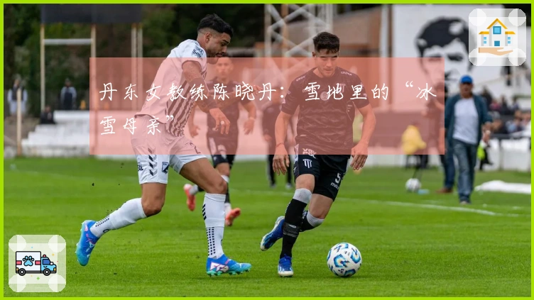 丹东女教练陈晓丹：雪地里的“冰雪母亲”