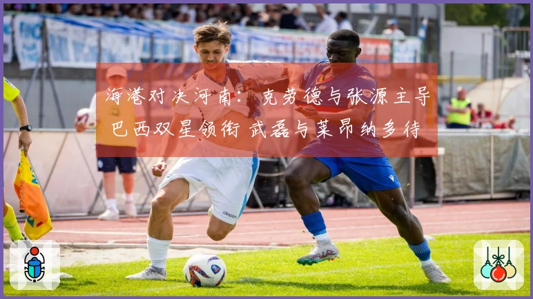 海港对决河南：克劳德与张源主导 巴西双星领衔 武磊与莱昂纳多待命