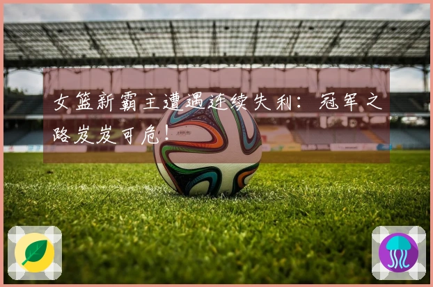 女篮新霸主遭遇连续失利：冠军之路岌岌可危！