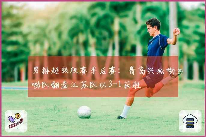 男排超级联赛季后赛：青岛兴轮呦呦队翻盘江苏队以3-1获胜