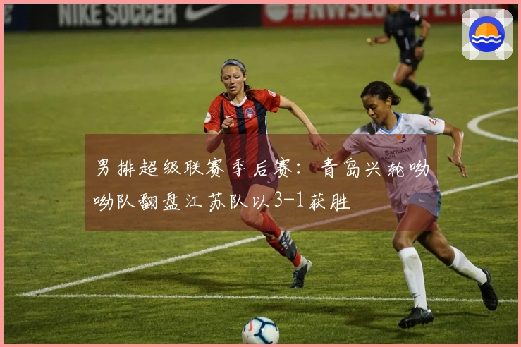 男排超级联赛季后赛：青岛兴轮呦呦队翻盘江苏队以3-1获胜