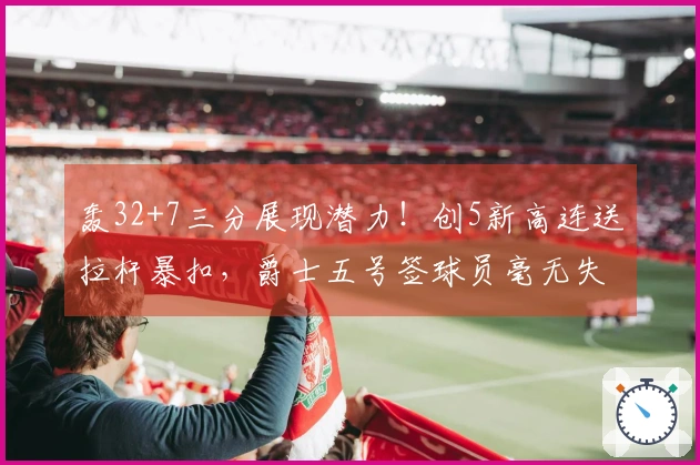 轰32+7三分展现潜力！创5新高连送拉杆暴扣，爵士五号签球员毫无失误