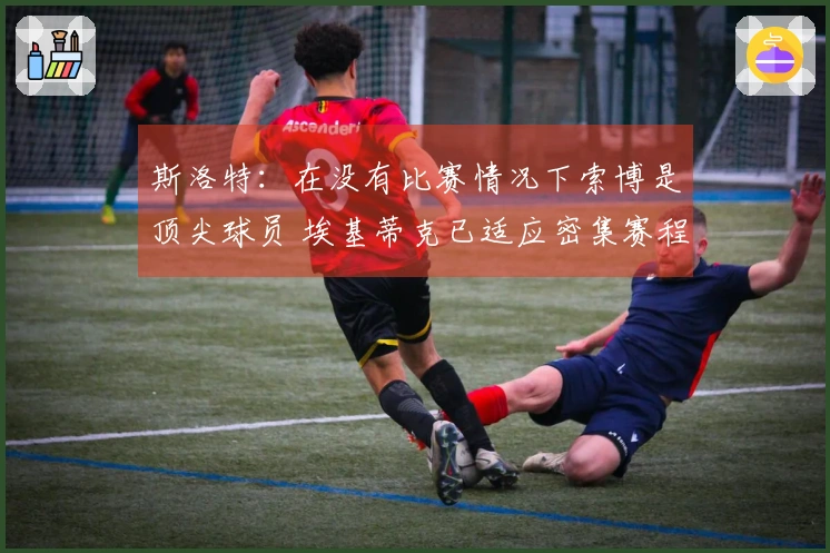 斯洛特：在没有比赛情况下索博是顶尖球员 埃基蒂克已适应密集赛程