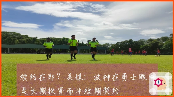 续约在即？美媒：波神在勇士眼中是长期投资而非短期契约