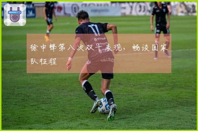 徐中锋第八次双十表现，畅谈国家队征程