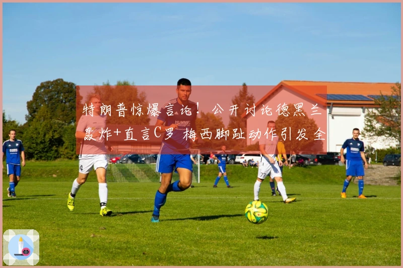 特朗普惊爆言论！公开讨论德黑兰轰炸+直言C罗 梅西脚趾动作引发全网热议