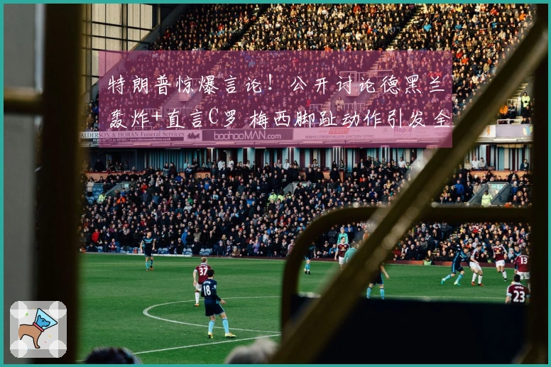 特朗普惊爆言论！公开讨论德黑兰轰炸+直言C罗 梅西脚趾动作引发全网热议