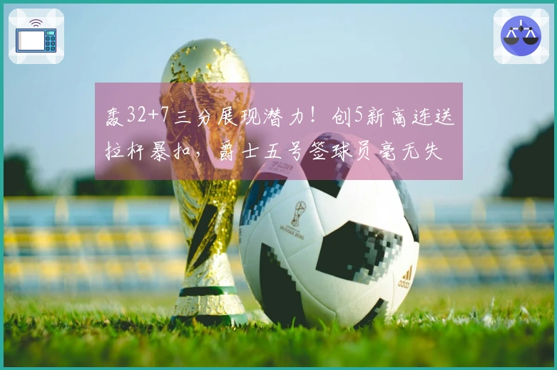 轰32+7三分展现潜力！创5新高连送拉杆暴扣，爵士五号签球员毫无失误