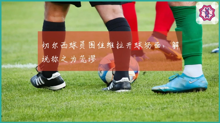 切尔西球员围住维拉开球场面，解说称之为荒谬