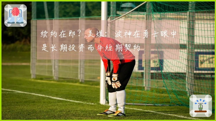 续约在即？美媒：波神在勇士眼中是长期投资而非短期契约