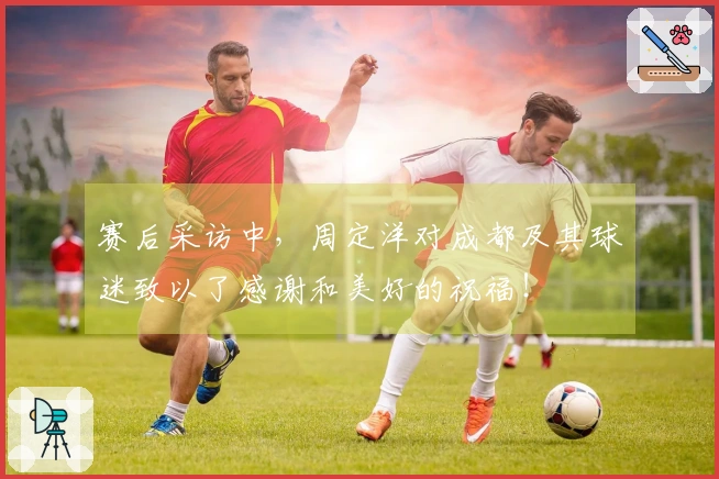赛后采访中，周定洋对成都及其球迷致以了感谢和美好的祝福！