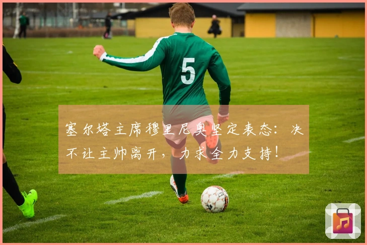 塞尔塔主席穆里尼奥坚定表态：决不让主帅离开，力求全力支持！