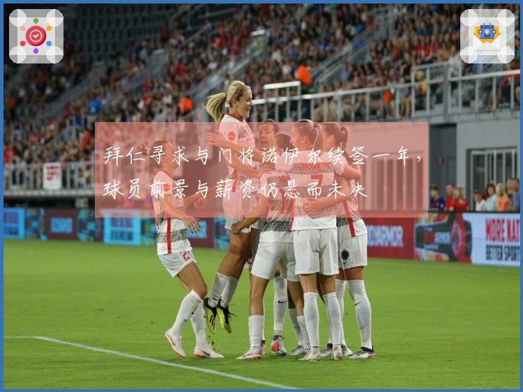 拜仁寻求与门将诺伊尔续签一年，球员前景与薪资仍悬而未决