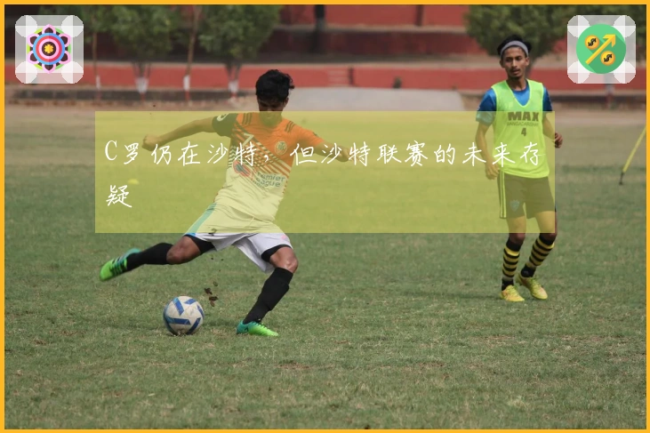 C罗仍在沙特，但沙特联赛的未来存疑