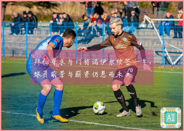 拜仁寻求与门将诺伊尔续签一年，球员前景与薪资仍悬而未决
