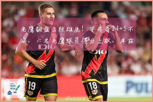 老鹰翻盘击败雄鹿！字母哥24+5不满，六名老鹰球员得分上双，库兹马状态火热